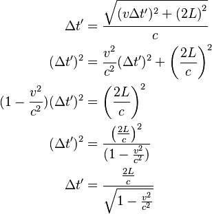 \begin{align}

\Delta t' &= \frac{\sqrt{(v \Delta t')^2 + \left (2L\right )^2}}{c}\\
(\Delta t')^2 &= \frac{v^2}{c^2}(\Delta t')^2+\left (\frac{2L}{c}\right )^2\\
(1-\frac{v^2}{c^2})(\Delta t')^2 &= \left (\frac{2L}{c}\right )^2\\
(\Delta t')^2 &= \frac{\left (\frac{2L}{c}\right )^2}{(1-\frac{v^2}{c^2})}\\
\Delta t' &= \frac{\frac{2L}{c}}{\sqrt{1-\frac{v^2}{c^2}}}\\

\end{align}