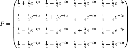  P= \begin{pmatrix} {{1\over4} + {3\over4}e^{-t\mu}} & {{1\over4} - {1\over4}e^{-t\mu}} & {{1\over4} - {1\over4}e^{-t\mu}} & {{1\over4} - {1\over4}e^{-t\mu}} \\\\ {{1\over4} - {1\over4}e^{-t\mu}} & {{1\over4} + {3\over4}e^{-t\mu}} & {{1\over4} - {1\over4}e^{-t\mu}} & {{1\over4} - {1\over4}e^{-t\mu}} \\\\ {{1\over4} - {1\over4}e^{-t\mu}} & {{1\over4} - {1\over4}e^{-t\mu}} & {{1\over4} + {3\over4}e^{-t\mu}} & {{1\over4} - {1\over4}e^{-t\mu}} \\\\ {{1\over4} - {1\over4}e^{-t\mu}} & {{1\over4} - {1\over4}e^{-t\mu}} & {{1\over4} - {1\over4}e^{-t\mu}} & {{1\over4} + {3\over4}e^{-t\mu}}  \end{pmatrix}