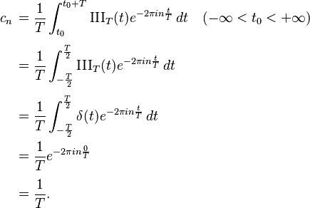 
\begin{align}
c_n\, & = \frac{1}{T} \int_{t_0}^{t_0 + T} \operatorname{III}_T(t) e^{-2 \pi i  n \frac{t}{T}}\, dt \quad ( -\infty < t_0 < +\infty ) \\[4pt]
& = \frac{1}{T} \int_{-\frac{T}{2}}^{\frac{T}{2}} \operatorname{III}_T(t) e^{-2 \pi i  n \frac{t}{T}}\, dt \\[4pt]
& = \frac{1}{T} \int_{-\frac{T}{2}}^{\frac{T}{2}} \delta(t) e^{-2 \pi i  n \frac{t}{T}}\, dt \\
& = \frac{1}{T} e^{-2 \pi i  n \frac{0}{T}} \\[4pt]
& = \frac{1}{T}.
\end{align}
