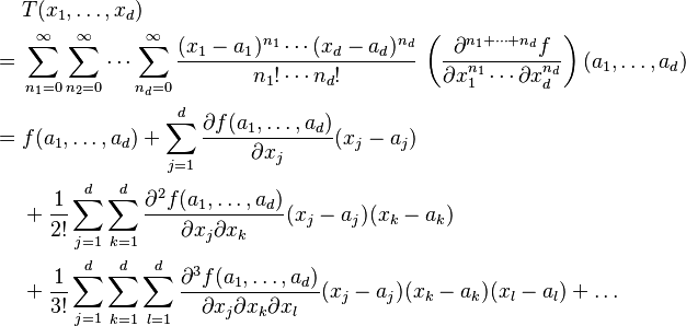 
\begin{align}
& T(x_1,\dots,x_d)\\
= {} & \sum_{n_1=0}^\infty \sum_{n_2=0}^\infty \cdots \sum_{n_d = 0}^\infty 
\frac{(x_1-a_1)^{n_1}\cdots (x_d-a_d)^{n_d}}{n_1!\cdots n_d!}\,\left(\frac{\partial^{n_1 + \cdots + n_d}f}{\partial x_1^{n_1}\cdots \partial x_d^{n_d}}\right)(a_1,\dots,a_d) \\
= {} & f(a_1, \dots,a_d) + \sum_{j=1}^d \frac{\partial f(a_1, \dots,a_d)}{\partial x_j} (x_j - a_j) \\ 
& {} + \frac{1}{2!} \sum_{j=1}^d \sum_{k=1}^d \frac{\partial^2 f(a_1, \dots,a_d)}{\partial x_j \partial x_k} (x_j - a_j)(x_k - a_k) \\ 
& {} + \frac{1}{3!} \sum_{j=1}^d\sum_{k=1}^d\sum_{l=1}^d \frac{\partial^3 f(a_1, \dots,a_d)}{\partial x_j \partial x_k \partial x_l} (x_j - a_j)(x_k - a_k)(x_l - a_l) + \dots
\end{align}
