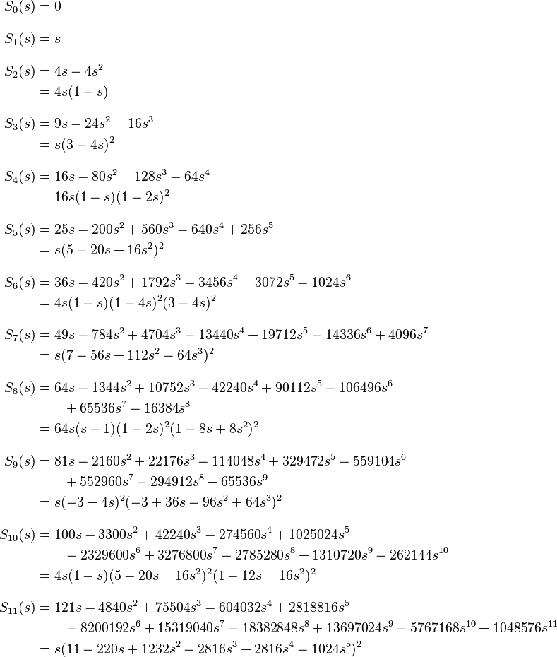 
\begin{align}
S_0(s) & = 0 \\[10pt]
S_1(s) & = s \\[10pt]
S_2(s) & = 4s-4s^2 \\
& = 4s(1-s) \\[10pt]
S_3(s) & = 9s-24s^2+16s^3 \\
& = s(3-4s)^2 \\[10pt]
S_4(s) & = 16s-80s^2+128s^3-64s^4 \\
& = 16s(1-s)(1-2s)^2 \\[10pt]
S_5(s) & = 25s-200s^2+560s^3-640s^4+256s^5 \\
& = s(5-20s+16s^2)^2 \\[10pt]
S_6(s) & = 36s-420s^2+1792s^3-3456s^4+3072s^5-1024s^6 \\
& = 4s(1-s)(1-4s)^2(3-4s)^2 \\[10pt]
S_7(s) & = 49s-784s^2+4704s^3-13440s^4+19712s^5-14336s^6+4096s^7 \\
& = s(7-56s+112s^2-64s^3)^2 \\[10pt]
S_8(s) & = 64s-1344s^2+10752s^3-42240s^4+90112s^5-106496s^6 \\
& {} \qquad + 65536s^7-16384s^8 \\
& = 64s(s-1)(1-2s)^2(1-8s+8s^2)^2 \\[10pt]
S_9(s) & = 81s - 2160s^2 + 22176s^3 - 114048s^4 + 329472s^5 - 559104s^6 \\
& {} \qquad + 552960s^7 - 294912s^8 + 65536s^9 \\
& = s(-3+4s)^2(-3+36s-96s^2+64s^3)^2 \\[10pt]
S_{10}(s) & = 100s - 3300s^2 + 42240s^3 - 274560s^4 + 1025024s^5 \\
{} & \qquad - 2329600s^6 + 3276800s^7 - 2785280s^8 + 1310720s^9 - 262144s^{10} \\
& = 4s(1-s)(5 - 20s+16s^2)^2(1-12s+16s^2)^2\\[10pt]
S_{11}(s) & = 121s - 4840s^2 + 75504s^3 - 604032s^4 + 2818816s^5 \\
{} & \qquad -8200192s^6 + 15319040s^7 - 18382848s^8 + 13697024s^9 -5767168s^{10} + 1048576s^{11}\\
& = s(11 -220s + 1232s^2 -2816s^3 +2816s^4 -1024s^5)^2
\end{align}
