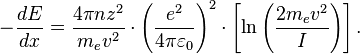 - \frac{dE}{dx} = \frac{4 \pi nz^2}{m_e v^2}  
\cdot \left(\frac{e^2}{4\pi\varepsilon_0}\right)^2
\cdot \left[\ln \left(\frac{2m_e v^2 }{I}\right)\right].