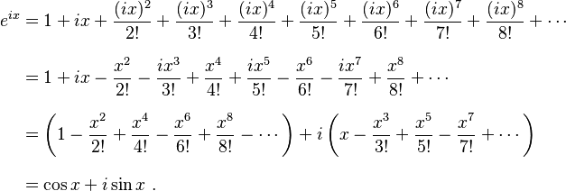 \begin{align}
 e^{ix} &{}= 1 + ix + \frac{(ix)^2}{2!} + \frac{(ix)^3}{3!} + \frac{(ix)^4}{4!} + \frac{(ix)^5}{5!} + \frac{(ix)^6}{6!} + \frac{(ix)^7}{7!} + \frac{(ix)^8}{8!} + \cdots \\[8pt]
        &{}= 1 + ix - \frac{x^2}{2!} - \frac{ix^3}{3!} + \frac{x^4}{4!} + \frac{ix^5}{5!} -\frac{x^6}{6!} - \frac{ix^7}{7!} + \frac{x^8}{8!} + \cdots \\[8pt]
        &{}= \left( 1 - \frac{x^2}{2!} + \frac{x^4}{4!} - \frac{x^6}{6!} + \frac{x^8}{8!} - \cdots \right) + i\left( x - \frac{x^3}{3!} + \frac{x^5}{5!} - \frac{x^7}{7!} + \cdots \right) \\[8pt]
        &{}= \cos x + i\sin x \ .
\end{align}