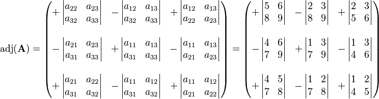 
\operatorname{adj}(\mathbf{A}) = \begin{pmatrix}
+\left| \begin{matrix} a_{22} & a_{23} \\ a_{32} & a_{33} \end{matrix} \right| &
-\left| \begin{matrix} a_{12} & a_{13} \\ a_{32} & a_{33}  \end{matrix} \right| &
+\left| \begin{matrix} a_{12} & a_{13} \\ a_{22} & a_{23} \end{matrix} \right| \\
 & & \\
-\left| \begin{matrix} a_{21} & a_{23} \\ a_{31} & a_{33} \end{matrix} \right| &
+\left| \begin{matrix} a_{11} & a_{13} \\ a_{31} & a_{33} \end{matrix} \right| &
-\left| \begin{matrix} a_{11} & a_{13} \\ a_{21} & a_{23}  \end{matrix} \right| \\
 & & \\
+\left| \begin{matrix} a_{21} & a_{22} \\ a_{31} & a_{32} \end{matrix} \right| &
-\left| \begin{matrix} a_{11} & a_{12} \\ a_{31} & a_{32} \end{matrix} \right| &
+\left| \begin{matrix} a_{11} & a_{12} \\ a_{21} & a_{22} \end{matrix} \right|
\end{pmatrix} = \begin{pmatrix}
+\left| \begin{matrix} 5 & 6 \\ 8 & 9 \end{matrix} \right| &
-\left| \begin{matrix} 2 & 3 \\ 8 & 9  \end{matrix} \right| &
+\left| \begin{matrix} 2 & 3 \\ 5 & 6 \end{matrix} \right| \\
 & & \\
-\left| \begin{matrix} 4 & 6 \\ 7 & 9 \end{matrix} \right| &
+\left| \begin{matrix} 1 & 3 \\ 7 & 9 \end{matrix} \right| &
-\left| \begin{matrix} 1 & 3 \\ 4 & 6  \end{matrix} \right| \\
 & & \\
+\left| \begin{matrix} 4 & 5 \\ 7 & 8 \end{matrix} \right| &
-\left| \begin{matrix} 1 & 2 \\ 7 & 8 \end{matrix} \right| &
+\left| \begin{matrix} 1 & 2 \\ 4 & 5 \end{matrix} \right|
\end{pmatrix}
