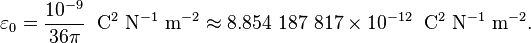 \varepsilon_0 = {10^{-9}\over 36\pi} \;\; \mathrm{C^2\ N^{-1}\ m^{-2}}\approx 8.854\ 187\ 817 \times 10^{-12} \;\; \mathrm{C^2\ N^{-1}\ m^{-2}}. 