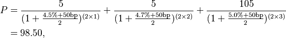 
\begin{align}
 P & = \frac{5}{(1 + \frac{4.5\% + 50\mathrm{bp}}{2})^{(2 \times 1)}} 
       + \frac{5}{(1 + \frac{4.7\% + 50\mathrm{bp}}{2})^{(2 \times 2)}} 
       + \frac{105}{(1 + \frac{5.0\% + 50\mathrm{bp}}{2})^{(2 \times 3)}} \\
      & = 98.50, \\
\end{align}
