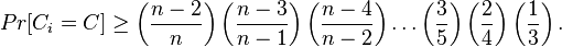 
     Pr[C_i=C] \geq \left(\frac{n-2}{n}\right)\left(\frac{n-3}{n-1}\right)\left(\frac{n-4}{n-2}\right)\ldots\left(\frac{3}{5}\right)\left(\frac{2}{4}\right)\left(\frac{1}{3}\right).
