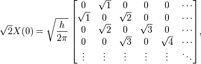 
\sqrt{2} X(0)= \sqrt{\frac{h}{2 \pi}}\;
\begin{bmatrix}
0 & \sqrt{1} & 0 & 0 & 0 & \cdots \\
\sqrt{1} & 0 & \sqrt{2} & 0 & 0 & \cdots \\
0 & \sqrt{2} & 0 & \sqrt{3} & 0 & \cdots \\
0 & 0 & \sqrt{3} & 0 & \sqrt{4} & \cdots \\
\vdots & \vdots & \vdots & \vdots & \vdots & \ddots \\
\end{bmatrix},
