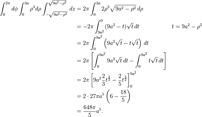 \begin{align}
\int_0^{2\pi} d\phi \int_0^{3a} \rho^3 d\rho \int_{-\sqrt{9a^2 - \rho^2}}^{\sqrt{9 a^2 - \rho^2}}\, dz &= 2 \pi \int_0^{3a} 2 \rho^3 \sqrt{9 a^2 - \rho^2} \, d\rho \\
&= -2 \pi \int_{9 a^2}^0 (9 a^2 - t) \sqrt{t}\, dt && t = 9 a^2 - \rho^2 \\
&= 2 \pi \int_0^{9 a^2} \left ( 9 a^2 \sqrt{t} - t \sqrt{t} \right ) \, dt \\
&= 2 \pi \left[ \int_0^{9 a^2} 9 a^2 \sqrt{t} \, dt - \int_0^{9 a^2} t \sqrt{t} \, dt\right] \\
&= 2 \pi \left[9 a^2 \frac{2}{3} t^{ \frac{3}{2} } - \frac{2}{5} t^{ \frac{5}{2}} \right]_0^{9 a^2} \\
&= 2 \cdot 27 \pi a^5 \left ( 6 - \frac{18}{5} \right ) \\
&= \frac{648 \pi}{5} a^5.
\end{align}