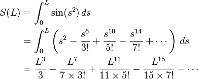 \begin{align}      S(L) &= \int_0^L \sin(s^2) \, ds\\
           &= \int_0^L \left(s^2 - \frac{s^6}{3!} + \frac{s^{10}}{5!} - \frac{s^{14}}{7!} + \cdots\right) \,  ds\\
           &= \frac{L^3}{3} - \frac{L^7}{7 \times 3!} + \frac{L^{11}}{11 \times 5!} - \frac{L^{15}}{15 \times 7!} +\cdots\end{align}