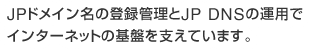 JPドメイン名の登録管理とJP DNSの運用でインターネットの基盤を支えています。