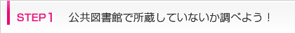 step1 公共図書館で所蔵していないか調べよう！