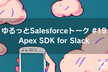 ゆるっとSalesforceトーク #19 Apex SDK for Slack