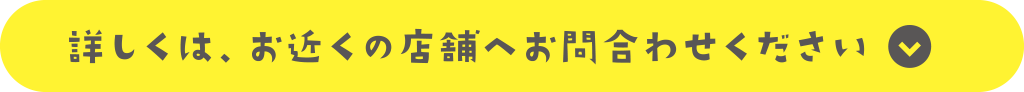 詳しくは、お近くの店舗へお問合わせください