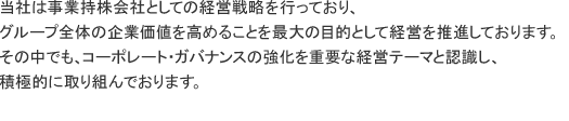 当社は事業持株会社としての経営戦略を行っており、グループ全体の企業価値を高めることを最大の目的として経営を推進しております。その中でも、コーポレート・ガバナンスの強化を重要な経営テーマと認識し、積極的に取り組んでおります。