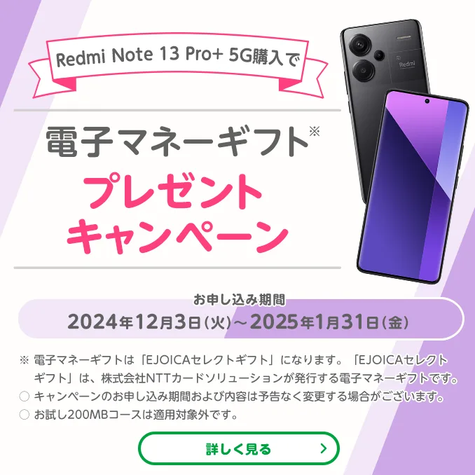 Redmi Note 13 Pro+5G 購入で電子マネーギフトプレゼントキャンペーン　お申し込み期間2024年12月3日(火)～2025年1月31日(金)　※電子マネーギフトは「EJOICAセレクトギフト」になります。「EJOICAセレクトギフト」は、株式会社NTTカードソリューションが発行する電子マネーギフトです。