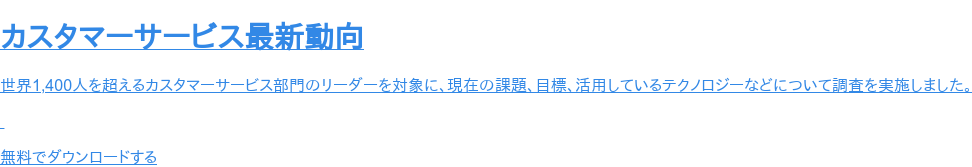 カスタマーサービス最新動向   世界1,400人を超えるカスタマーサービス部門のリーダーを対象に、現在の課題、目標、活用しているテクノロジーなどについて調査を実施しました。     無料でダウンロードする