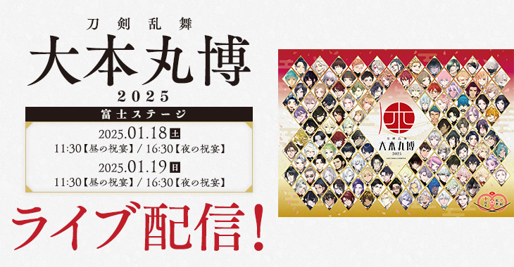 刀剣乱舞 大本丸博 2025 富士ステージ 2025年1月18日(土)11:30 【昼の祝宴】／16:30 【夜の祝宴】 2025年1月19日(日)11:30 【昼の祝宴】／16:30 【夜の祝宴】 ライブ配信！