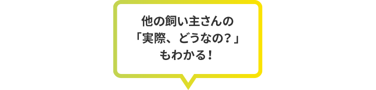 他の飼い主さんの「実際、どうなの？」もわかる！