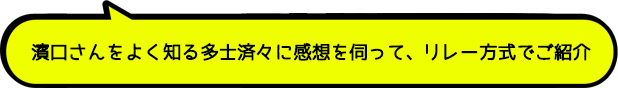 濱口さんをよく知る多士済々に感想を伺って、リレー方式でご紹介