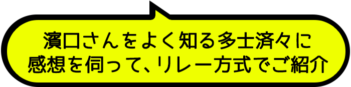 濱口さんをよく知る多士済々に感想を伺って、リレー方式でご紹介