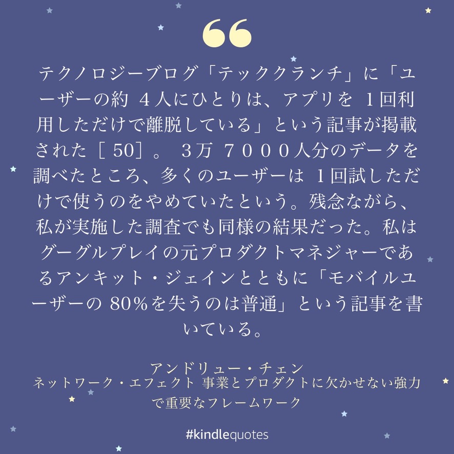 テクノロジーブログ「テッククランチ」に「ユーザーの約4人にひとりは、アプリを1回利用しただけで離脱している」という記事が掲載された。3万7000人分のデータを調べたところ、多くのユーザーは1回試しただけで使うのをやめていたという。残念ながら、私が実施した調査でも同様の結果だった。私はグーグルプレイの元プロダクトマネジャーであるアンキット・ジェインとともに「モバイルユーザーの80%を失うのは普通」という記事を書いている。 — アンドリュー・チェン『ネットワーク・エフェクト』