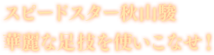 スピードスター秋山駿 華麗な足技を使いこなせ！