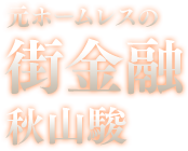 元ホームレスの街金融 秋山駿