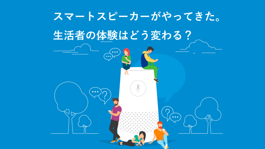 スマートスピーカーがやってきた。生活者の体験はどう変わる？