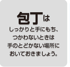 包丁はしっかりと手にもち、つかわないときは手のとどかない場所においておきましょう