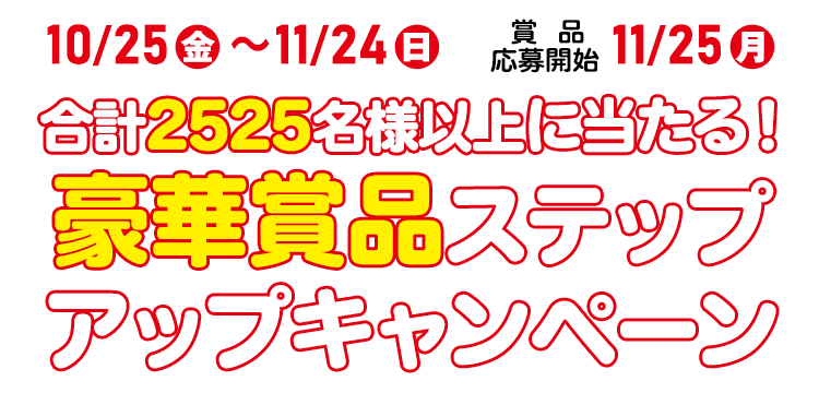 10/25(金)～11/24(日) 賞品応募開始11/25(月)　合計2525名様以上に当たる！豪華賞品ステップアップキャンペーン