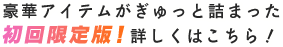 豪華アイテムがぎゅっと詰まった初回限定版！詳しくはこちら！