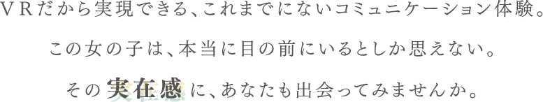 VRだから実現できる、これまでにないコミュニケーション体験。この女の子は、本当に目の前にいるとしか思えない。その実在感に、あなたも出会ってみませんか。