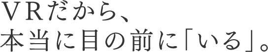 VRだから、本当に目の前に「いる」。