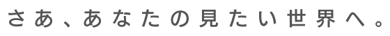 さあ、あなたの見たい世界へ