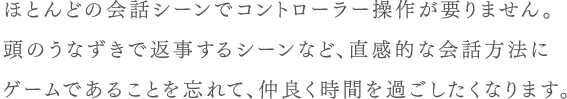 ほとんどの会話シーンでコントローラー操作が要りません。頭のうなずきで返事するシーンなど、直感的な会話方法にゲームであることを忘れて、仲良く時間を過ごしたくなります。