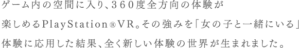 ゲーム内の空間に入り、360度全方向の体験が楽しめるPlayStation®VR。その強みを「女の子と一緒にいる」体験に応用した結果、全く新しい体験の世界が生まれました。