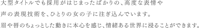 大型タイトルでも採用がはじまったばかりの、高度な表情や声の表現技術を、ひとりの女の子に注ぎ込んでいます。眉や唇のちょっとした動きに本心を感じ、情緒ある世界に浸ることができます。