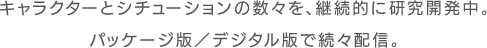 キャラクターとシチュエーションの数々を、継続的に研究開発中。パッケージ版／デジタル版で続々配信中。