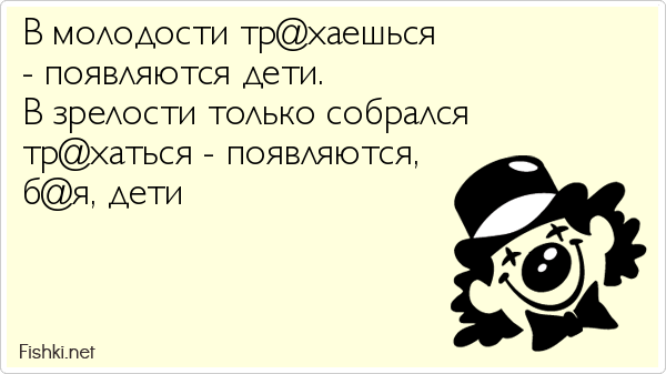 В молодости тр@хаешься  - появляются дети.  В зрелости только собрался  тр@хаться - появляются,  б@я, дети