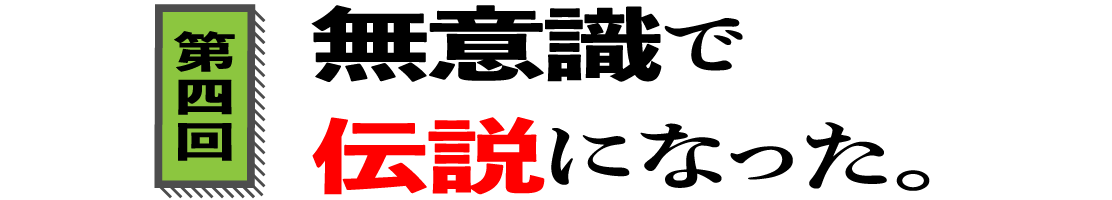 第４回　無意識で伝説になった。