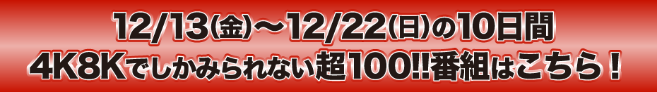 12/13（金）～12/22（日）の10日間　4Kでしかみられない超100!!番組はこちら！