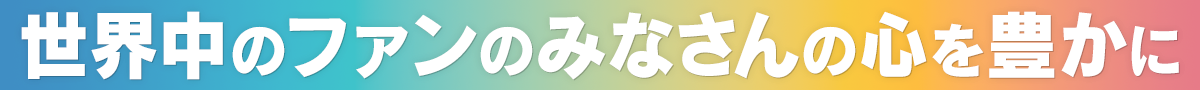 世界中のファンのみなさんの心を豊かに