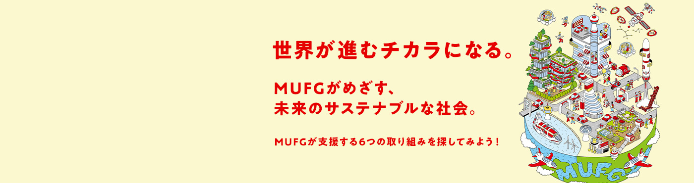 世界が進むチカラになる。MUFGがめざす、未来のサステナブルな社会。MUFGが支援する6つの取り組みを探してみよう！