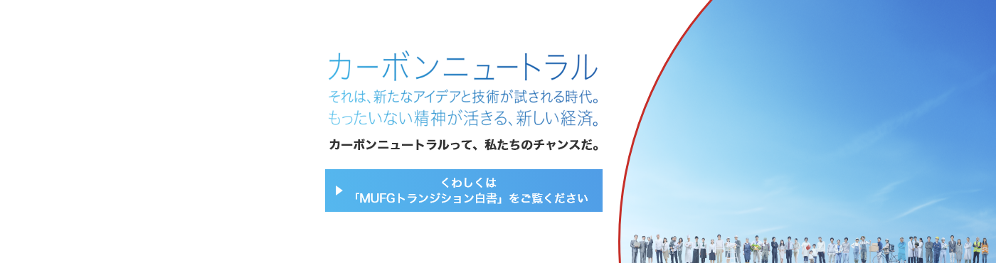 カーボンニュートラル それは、新たなアイデアと技術が試される時代。もったいない精神が活きる、新しい経済。カーボンニュートラルって、私たちのチャンスだ。くわしくは「MUFGトランジション白書」をご覧ください