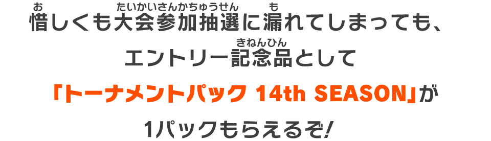 大会抽選に漏れてしまっても、エントリー記念品として「トーナメントパック 14th SEASON」が1パックもらえるぞ！