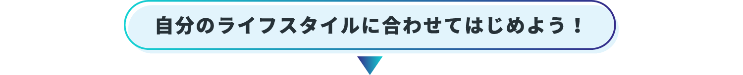 自分のライフスタイルに合わせてはじめよう！