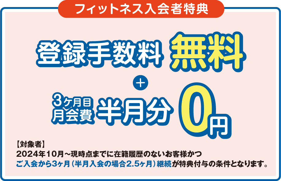 「フィットネス入会者特典」登録手数料0円+月会費半月分無料 ［対象者］2023年3月～現時点までに在籍履歴のないお客様かつ最低2ヶ月間、入会月から翌月末までの在籍を条件とさせていただきます。