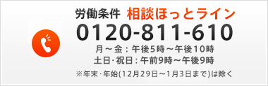 労働条件　相談ほっとライン　月～金：午後5時～午後10時、土日・祝日：午前9時～午後9時※年末・年始（12月29日～1月3日まで）は除く