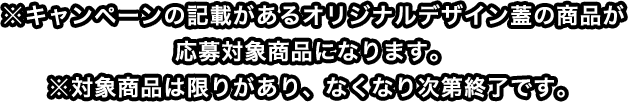 ※キャンペーンの記載があるオリジナルデザイン蓋の商品が応募対象商品になります。※対象商品は限りがあり、なくなり次第終了です。